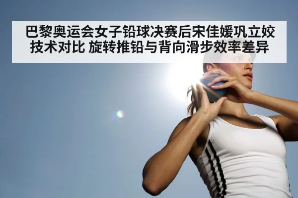 巴黎奥运会女子铅球决赛后宋佳媛巩立姣技术对比 旋转推铅与背向滑步效率差异