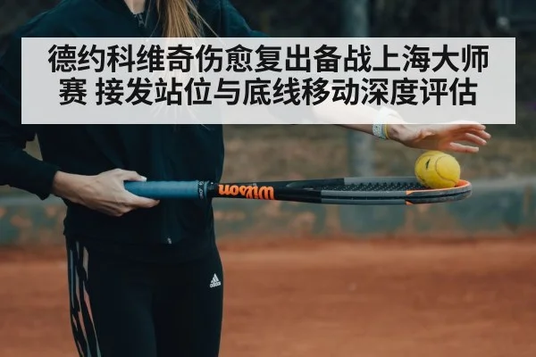 德约科维奇伤愈复出备战上海大师赛 接发站位与底线移动深度评估