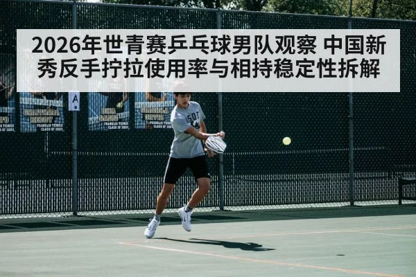 2026年世青赛乒乓球男队观察 中国新秀反手拧拉使用率与相持稳定性拆解