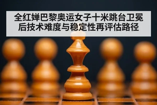 全红婵巴黎奥运女子十米跳台卫冕后技术难度与稳定性再评估路径